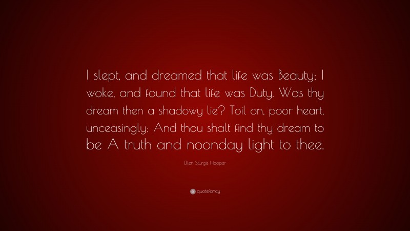 Ellen Sturgis Hooper Quote: “I slept, and dreamed that life was Beauty; I woke, and found that life was Duty. Was thy dream then a shadowy lie? Toil on, poor heart, unceasingly; And thou shalt find thy dream to be A truth and noonday light to thee.”