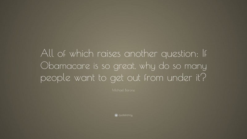Michael Barone Quote: “All of which raises another question: If Obamacare is so great, why do so many people want to get out from under it?”