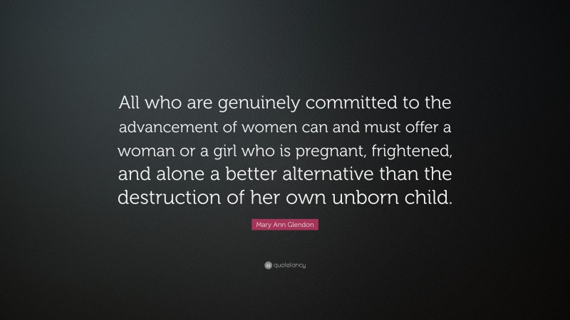 Mary Ann Glendon Quote: “All who are genuinely committed to the advancement of women can and must offer a woman or a girl who is pregnant, frightened, and alone a better alternative than the destruction of her own unborn child.”