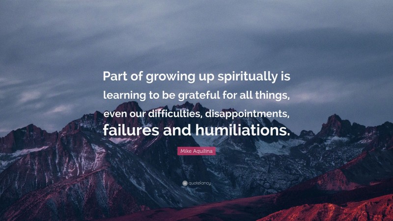 Mike Aquilina Quote: “Part of growing up spiritually is learning to be grateful for all things, even our difficulties, disappointments, failures and humiliations.”