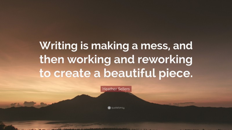 Heather Sellers Quote: “Writing is making a mess, and then working and reworking to create a beautiful piece.”