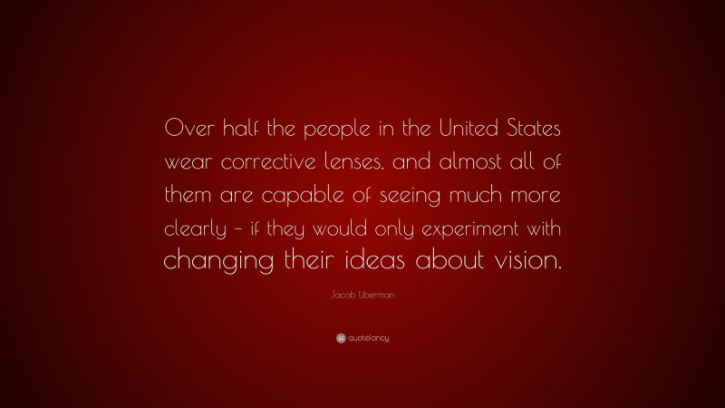 Jacob Liberman Quote: “Over half the people in the United States wear corrective lenses, and almost all of them are capable of seeing much more clearly – if they would only experiment with changing their ideas about vision.”