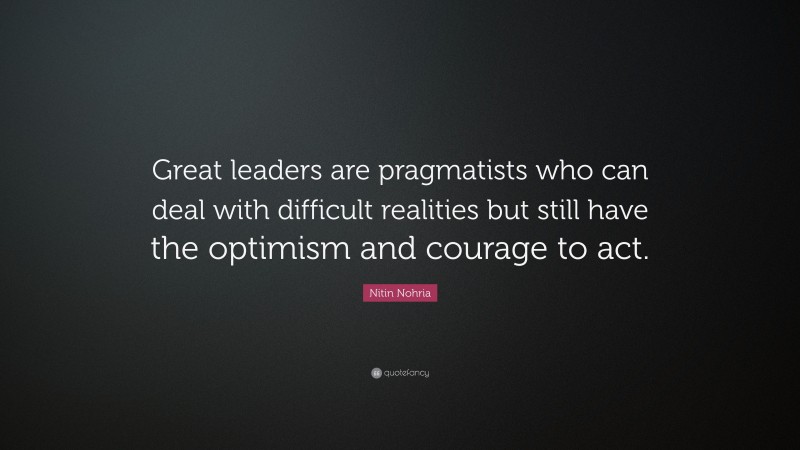 Nitin Nohria Quote: “Great leaders are pragmatists who can deal with difficult realities but still have the optimism and courage to act.”
