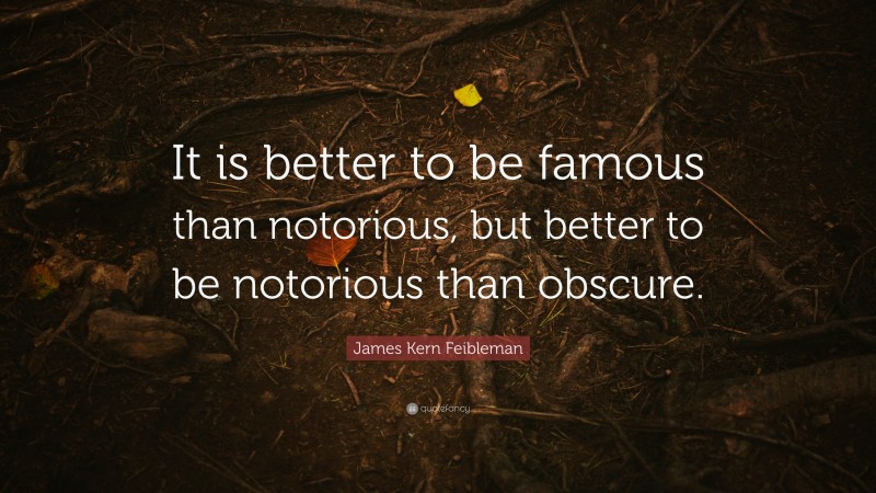 James Kern Feibleman Quote: “It is better to be famous than notorious, but better to be notorious than obscure.”