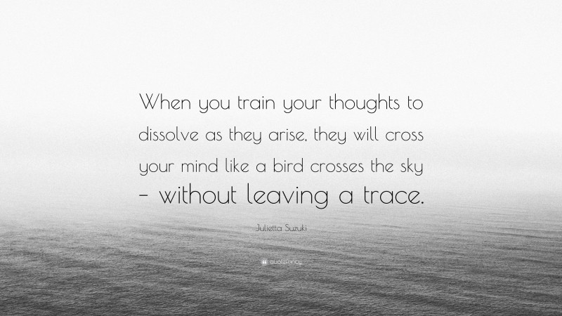 Julietta Suzuki Quote: “When you train your thoughts to dissolve as they arise, they will cross your mind like a bird crosses the sky – without leaving a trace.”