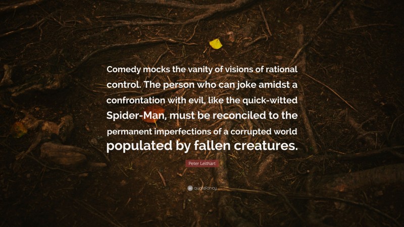 Peter Leithart Quote: “Comedy mocks the vanity of visions of rational control. The person who can joke amidst a confrontation with evil, like the quick-witted Spider-Man, must be reconciled to the permanent imperfections of a corrupted world populated by fallen creatures.”