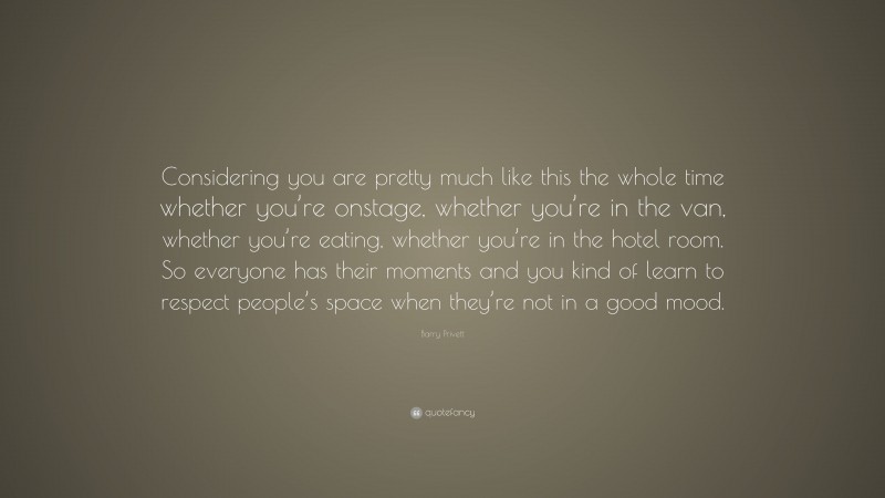 Barry Privett Quote: “Considering you are pretty much like this the whole time whether you’re onstage, whether you’re in the van, whether you’re eating, whether you’re in the hotel room. So everyone has their moments and you kind of learn to respect people’s space when they’re not in a good mood.”