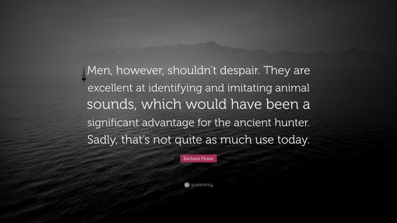 Barbara Pease Quote: “Men, however, shouldn’t despair. They are excellent at identifying and imitating animal sounds, which would have been a significant advantage for the ancient hunter. Sadly, that’s not quite as much use today.”