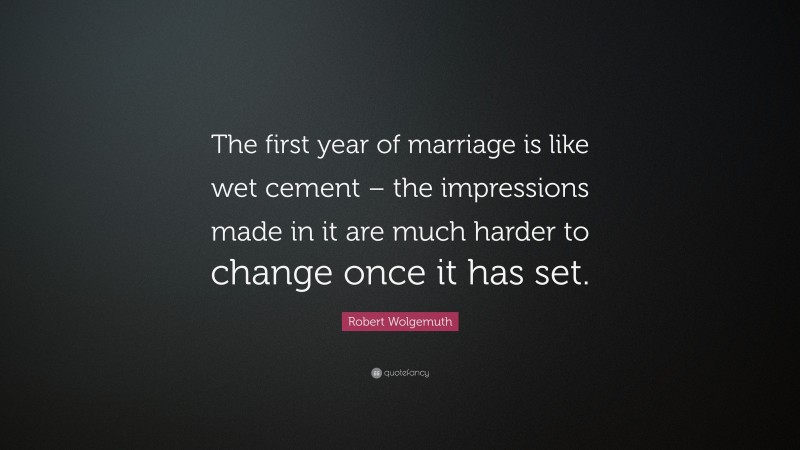Robert Wolgemuth Quote: “The first year of marriage is like wet cement – the impressions made in it are much harder to change once it has set.”
