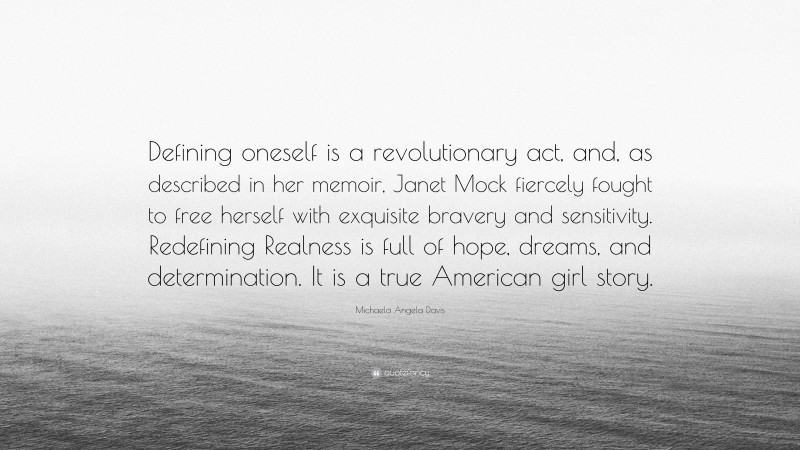 Michaela Angela Davis Quote: “Defining oneself is a revolutionary act, and, as described in her memoir, Janet Mock fiercely fought to free herself with exquisite bravery and sensitivity. Redefining Realness is full of hope, dreams, and determination. It is a true American girl story.”
