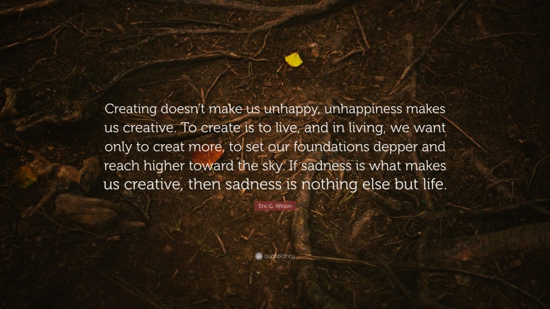 Eric G. Wilson Quote: “Creating doesn’t make us unhappy, unhappiness makes us creative. To create is to live, and in living, we want only to creat more, to set our foundations depper and reach higher toward the sky. If sadness is what makes us creative, then sadness is nothing else but life.”