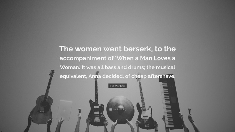 Sue Margolis Quote: “The women went berserk, to the accompaniment of ‘When a Man Loves a Woman.’ It was all bass and drums; the musical equivalent, Anna decided, of cheap aftershave.”