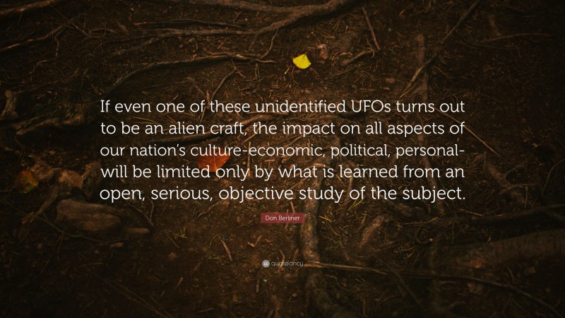 Don Berliner Quote: “If even one of these unidentified UFOs turns out to be an alien craft, the impact on all aspects of our nation’s culture-economic, political, personal-will be limited only by what is learned from an open, serious, objective study of the subject.”