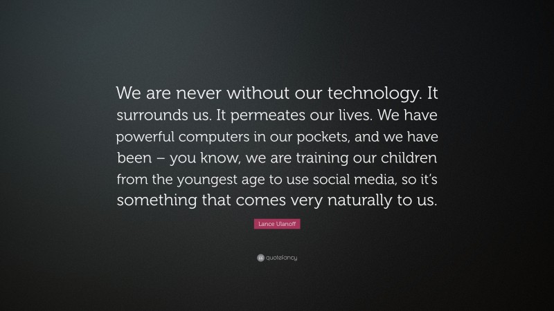 Lance Ulanoff Quote: “We are never without our technology. It surrounds us. It permeates our lives. We have powerful computers in our pockets, and we have been – you know, we are training our children from the youngest age to use social media, so it’s something that comes very naturally to us.”