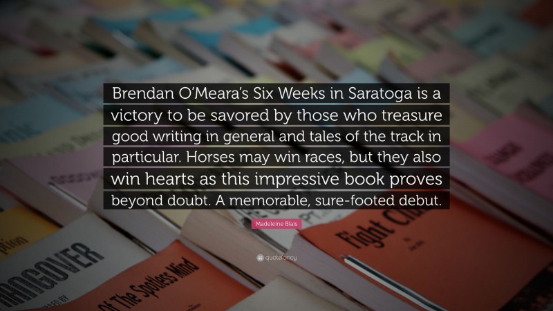 Madeleine Blais Quote: “Brendan O’Meara’s Six Weeks in Saratoga is a victory to be savored by those who treasure good writing in general and tales of the track in particular. Horses may win races, but they also win hearts as this impressive book proves beyond doubt. A memorable, sure-footed debut.”