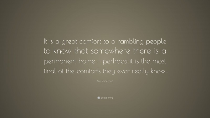 Ben Robertson Quote: “It is a great comfort to a rambling people to know that somewhere there is a permanent home – perhaps it is the most final of the comforts they ever really know.”