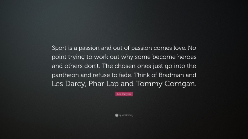 Les Carlyon Quote: “Sport is a passion and out of passion comes love. No point trying to work out why some become heroes and others don’t. The chosen ones just go into the pantheon and refuse to fade. Think of Bradman and Les Darcy, Phar Lap and Tommy Corrigan.”