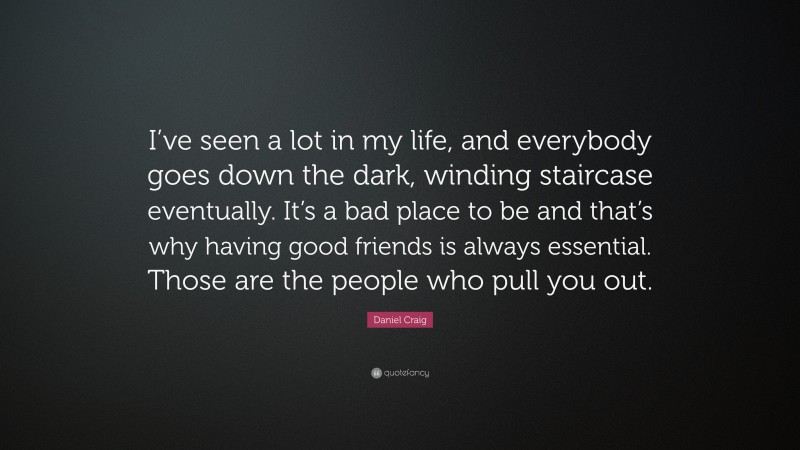 Daniel Craig Quote: “I’ve seen a lot in my life, and everybody goes down the dark, winding staircase eventually. It’s a bad place to be and that’s why having good friends is always essential. Those are the people who pull you out.”