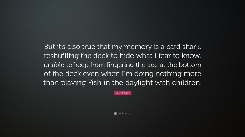 Lorene Cary Quote: “But it’s also true that my memory is a card shark, reshuffling the deck to hide what I fear to know, unable to keep from fingering the ace at the bottom of the deck even when I’m doing nothing more than playing Fish in the daylight with children.”