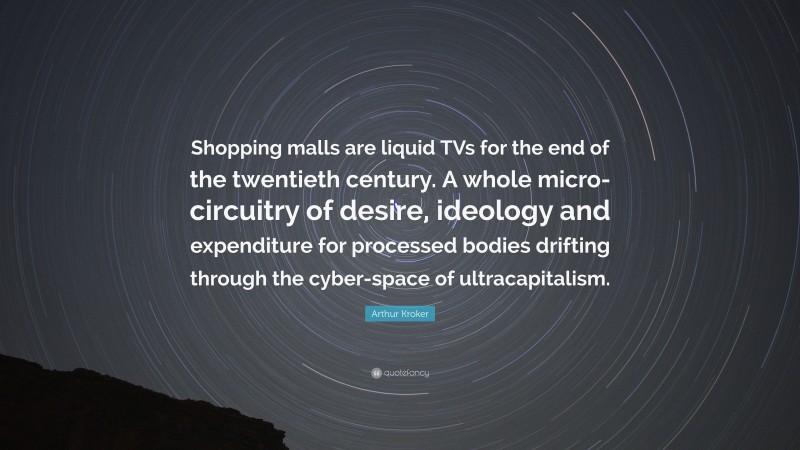 Arthur Kroker Quote: “Shopping malls are liquid TVs for the end of the twentieth century. A whole micro-circuitry of desire, ideology and expenditure for processed bodies drifting through the cyber-space of ultracapitalism.”