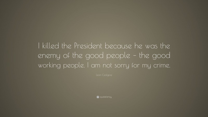 Leon Czolgosz Quote: “I killed the President because he was the enemy of the good people – the good working people. I am not sorry for my crime.”