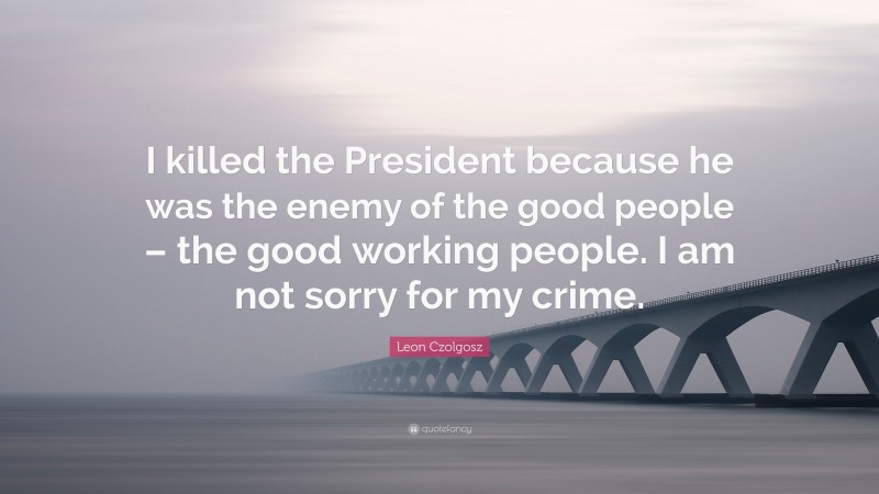 Leon Czolgosz Quote: “I killed the President because he was the enemy of the good people – the good working people. I am not sorry for my crime.”