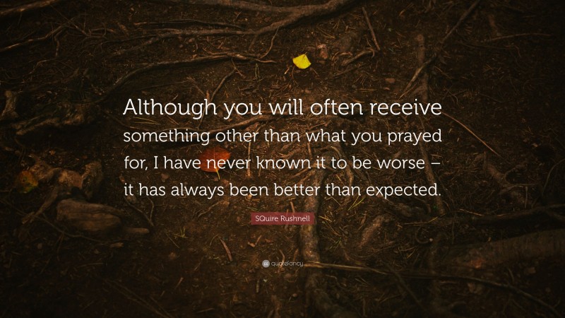 SQuire Rushnell Quote: “Although you will often receive something other than what you prayed for, I have never known it to be worse – it has always been better than expected.”