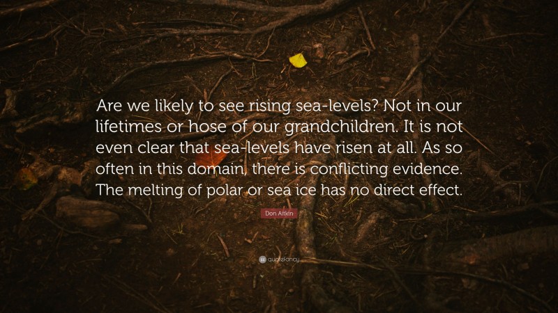 Don Aitkin Quote: “Are we likely to see rising sea-levels? Not in our lifetimes or hose of our grandchildren. It is not even clear that sea-levels have risen at all. As so often in this domain, there is conflicting evidence. The melting of polar or sea ice has no direct effect.”