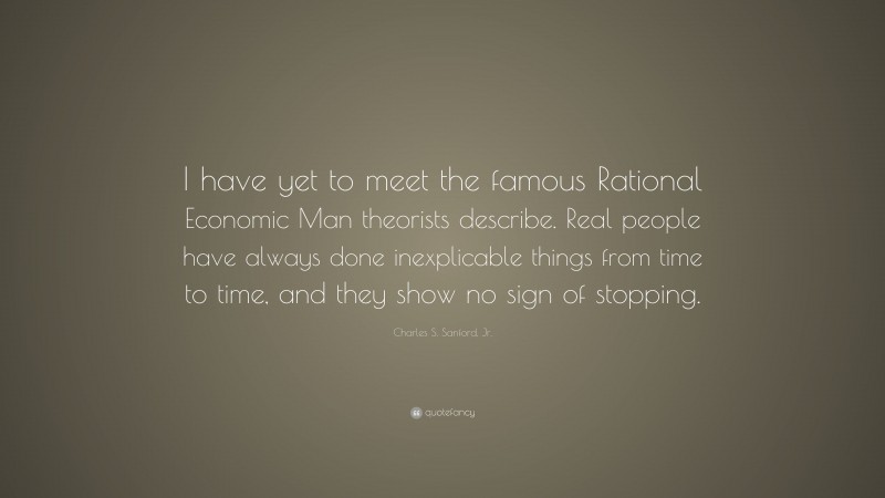 Charles S. Sanford, Jr. Quote: “I have yet to meet the famous Rational Economic Man theorists describe. Real people have always done inexplicable things from time to time, and they show no sign of stopping.”