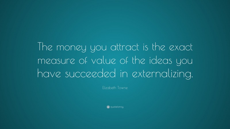 Elizabeth Towne Quote: “The money you attract is the exact measure of value of the ideas you have succeeded in externalizing.”