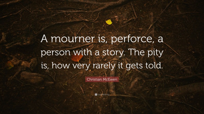 Christian McEwen Quote: “A mourner is, perforce, a person with a story. The pity is, how very rarely it gets told.”