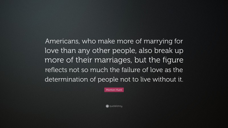 Morton Hunt Quote: “Americans, who make more of marrying for love than any other people, also break up more of their marriages, but the figure reflects not so much the failure of love as the determination of people not to live without it.”