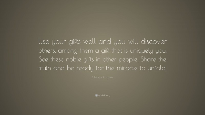 Charlene Costanzo Quote: “Use your gifts well and you will discover others, among them a gift that is uniquely you. See these noble gifts in other people. Share the truth and be ready for the miracle to unfold.”