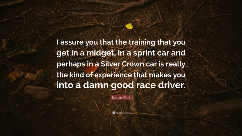 Rodger Ward Quote: “I assure you that the training that you get in a midget, in a sprint car and perhaps in a Silver Crown car is really the kind of experience that makes you into a damn good race driver.”