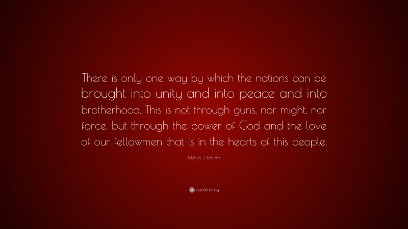 Melvin J. Ballard Quote: “There is only one way by which the nations can be brought into unity and into peace and into brotherhood. This is not through guns, nor might, nor force, but through the power of God and the love of our fellowmen that is in the hearts of this people.”