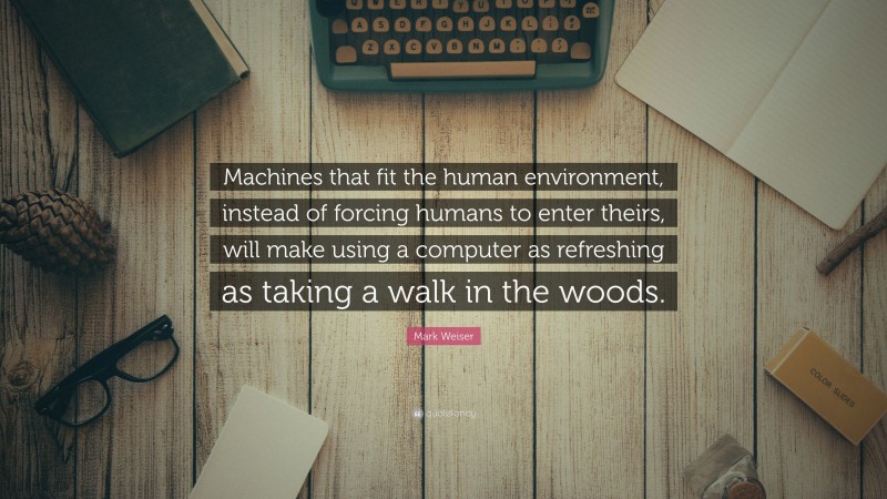 Mark Weiser Quote: “Machines that fit the human environment, instead of forcing humans to enter theirs, will make using a computer as refreshing as taking a walk in the woods.”