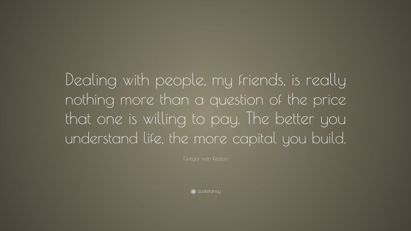 Gregor von Rezzori Quote: “Dealing with people, my friends, is really nothing more than a question of the price that one is willing to pay. The better you understand life, the more capital you build.”