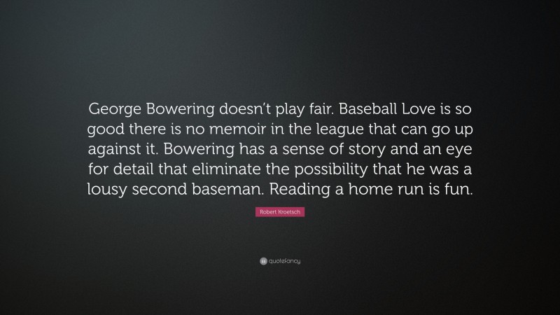 Robert Kroetsch Quote: “George Bowering doesn’t play fair. Baseball Love is so good there is no memoir in the league that can go up against it. Bowering has a sense of story and an eye for detail that eliminate the possibility that he was a lousy second baseman. Reading a home run is fun.”