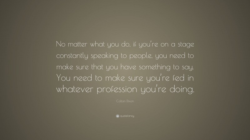 Colton Dixon Quote: “No matter what you do, if you’re on a stage constantly speaking to people, you need to make sure that you have something to say. You need to make sure you’re fed in whatever profession you’re doing.”