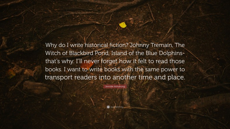 Jennifer Armstrong Quote: “Why do I write historical fiction? Johnny Tremain, The Witch of Blackbird Pond, Island of the Blue Dolphins-that’s why. I’ll never forget how it felt to read those books. I want to write books with the same power to transport readers into another time and place.”