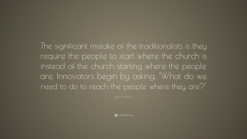 Leith Anderson Quote: “The significant mistake of the traditionalists is they require the people to start where the church is instead of the church starting where the people are. Innovators begin by asking, ‘What do we need to do to reach the people where they are?’”