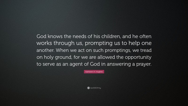 Kathleen H. Hughes Quote: “God knows the needs of his children, and he often works through us, prompting us to help one another. When we act on such promptings, we tread on holy ground, for we are allowed the opportunity to serve as an agent of God in answering a prayer.”