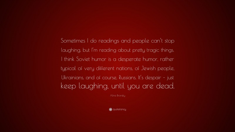 Alina Bronsky Quote: “Sometimes I do readings and people can’t stop laughing, but I’m reading about pretty tragic things. I think Soviet humor is a desperate humor, rather typical of very different nations, of Jewish people, Ukrainians, and of course, Russians. It’s despair – just keep laughing, until you are dead.”