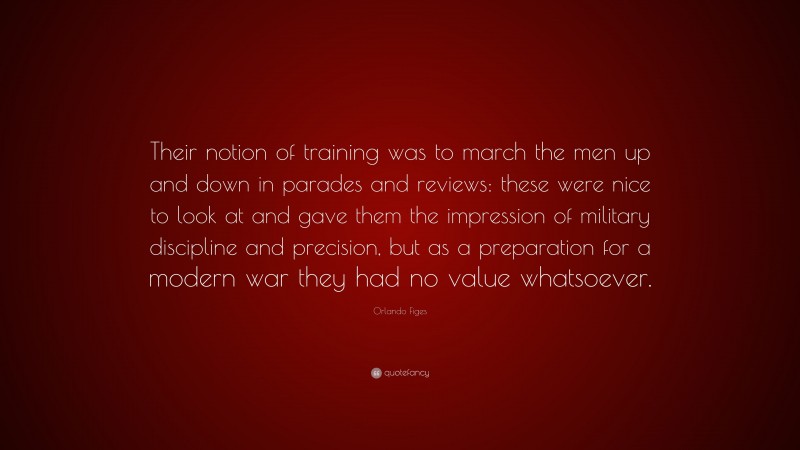 Orlando Figes Quote: “Their notion of training was to march the men up and down in parades and reviews: these were nice to look at and gave them the impression of military discipline and precision, but as a preparation for a modern war they had no value whatsoever.”