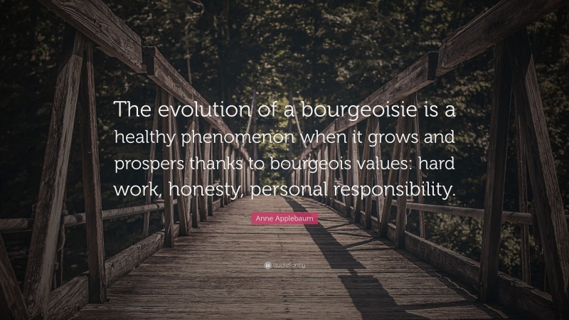 Anne Applebaum Quote: “The evolution of a bourgeoisie is a healthy phenomenon when it grows and prospers thanks to bourgeois values: hard work, honesty, personal responsibility.”