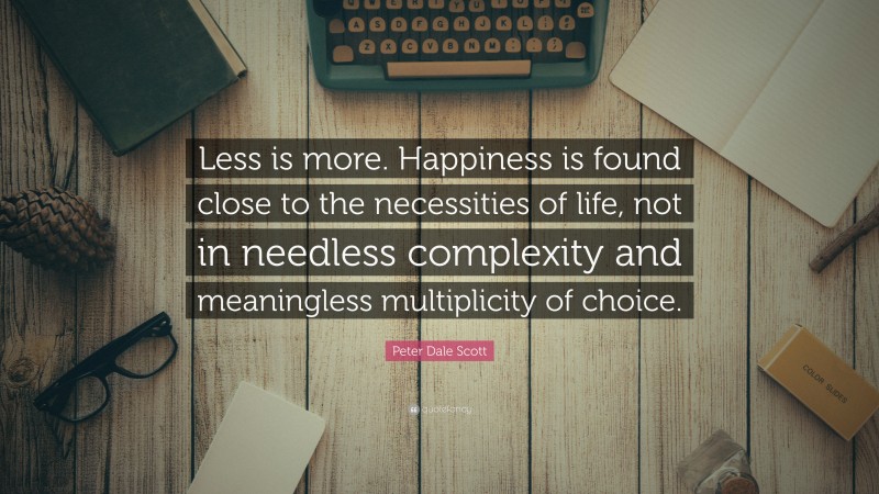 Peter Dale Scott Quote: “Less is more. Happiness is found close to the necessities of life, not in needless complexity and meaningless multiplicity of choice.”