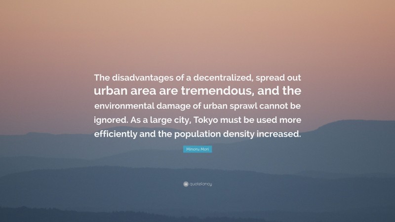 Minoru Mori Quote: “The disadvantages of a decentralized, spread out urban area are tremendous, and the environmental damage of urban sprawl cannot be ignored. As a large city, Tokyo must be used more efficiently and the population density increased.”