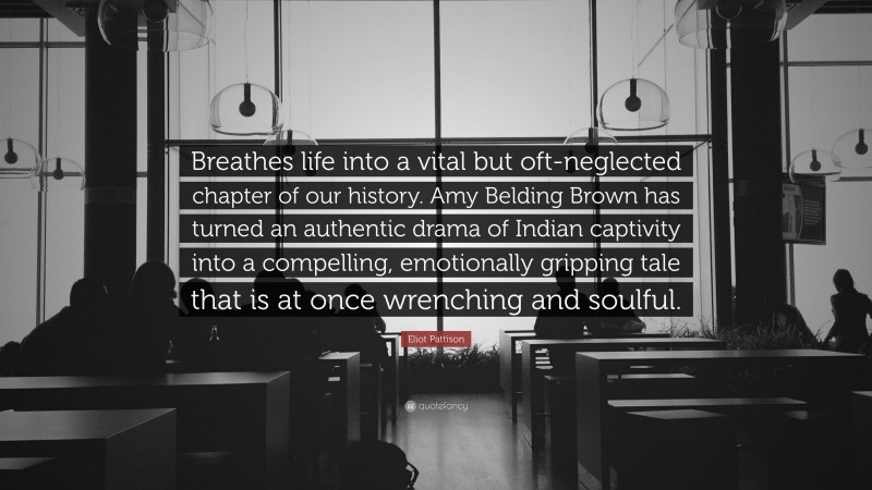 Eliot Pattison Quote: “Breathes life into a vital but oft-neglected chapter of our history. Amy Belding Brown has turned an authentic drama of Indian captivity into a compelling, emotionally gripping tale that is at once wrenching and soulful.”