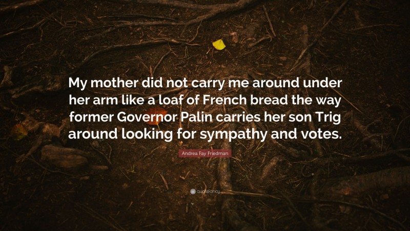 Andrea Fay Friedman Quote: “My mother did not carry me around under her arm like a loaf of French bread the way former Governor Palin carries her son Trig around looking for sympathy and votes.”