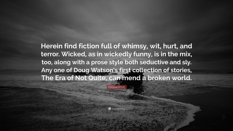 Christine Schutt Quote: “Herein find fiction full of whimsy, wit, hurt, and terror. Wicked, as in wickedly funny, is in the mix, too, along with a prose style both seductive and sly. Any one of Doug Watson’s first collection of stories, The Era of Not Quite, can mend a broken world.”